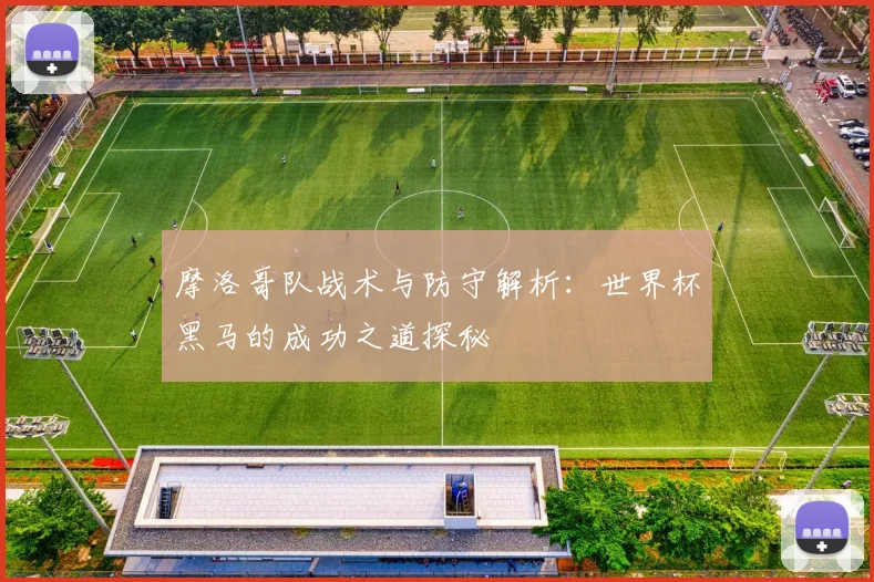 摩洛哥队战术与防守解析：世界杯黑马的成功之道探秘