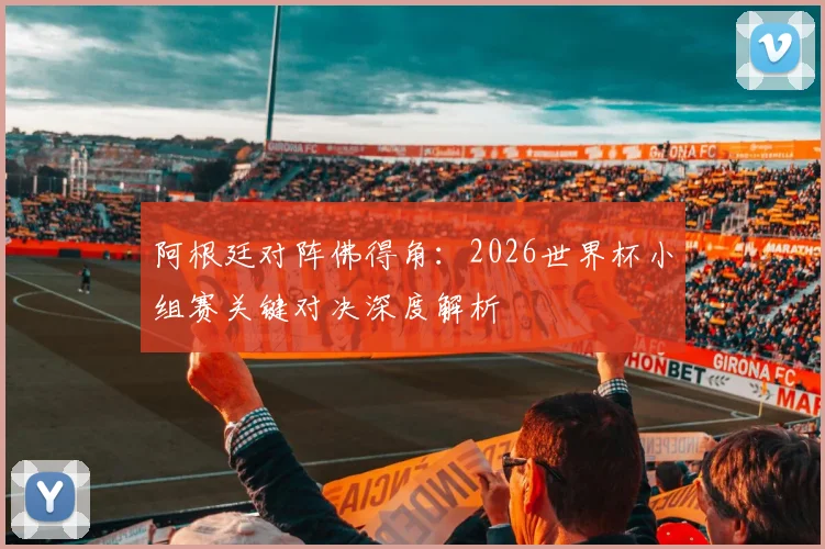 阿根廷对阵佛得角：2026世界杯小组赛关键对决深度解析