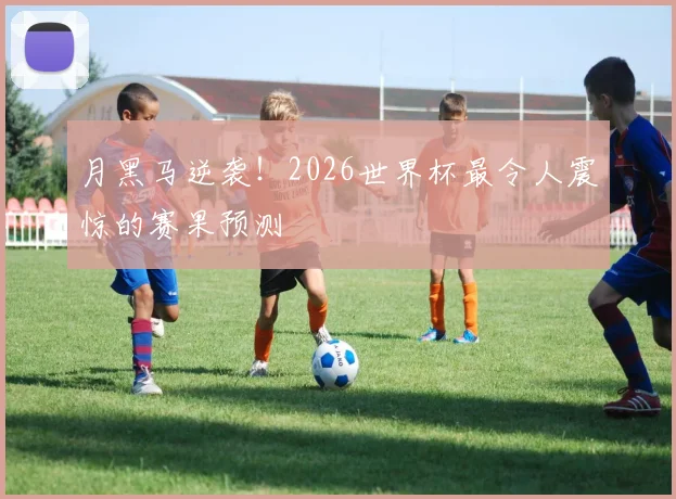 月黑马逆袭!2026世界杯最令人震惊的赛果预测