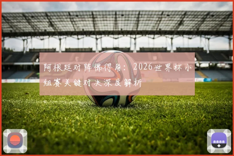 阿根廷对阵佛得角:2026世界杯小组赛关键对决深度解析