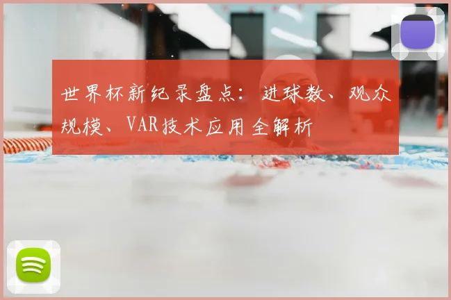 世界杯新纪录盘点:进球数、观众规模、VAR技术应用全解析